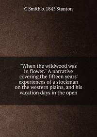 "When the wildwood was in flower." A narrative covering the fifteen years' experiences of a stockman on the western plains, and his vacation days in the open