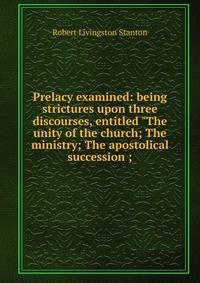 Prelacy examined: being strictures upon three discourses, entitled "The unity of the church; The ministry; The apostolical succession ;