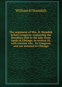 The argument of Wm. H. Standish before Congress: explaining the Beaubien title in the lake front lands at Chicago, in section 10, with reasons why . by Congress, and not donated to Chicago