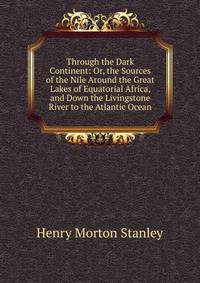 Through the Dark Continent: Or, the Sources of the Nile Around the Great Lakes of Equatorial Africa, and Down the Livingstone River to the Atlantic Ocean