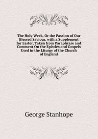 The Holy Week, Or the Passion of Our Blessed Saviour, with a Supplement for Easter, Taken from Paraphrase and Comment On the Epistles and Gospels Used in the Liturgy of the Church of England