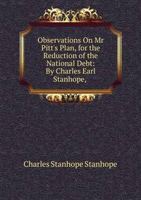 Observations On Mr Pitt's Plan, for the Reduction of the National Debt: By Charles Earl Stanhope, .