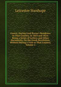 Greece, During Lord Byron's Residence in That Country, in 1823 and 1824: Being a Series of Letters, and Other Documents, On the Greek Revolution, Written During a Visit to That Country, Volume 1