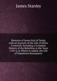 Memoirs of James Earl of Derby, with an Account of the Life of Oliver Cromwell, Including a Complete History of the Rebellion in the Years 1745-6, to Which Is Added, the Life of Napoleone Buonaparte