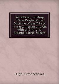 Prize Essay . History of the Origin of the Doctrine of the Trinity in the Christian Church. with an Intr. and Appendix by R. Spears