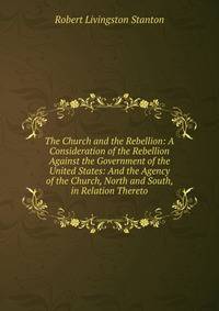 The Church and the Rebellion: A Consideration of the Rebellion Against the Government of the United States: And the Agency of the Church, North and South, in Relation Thereto