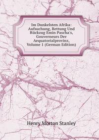 Im Dunkelsten Afrika: Aufsuchung, Rettung Und R?ckzug Emin Pascha's, Gouverneurs Der Aequatorialprovinz, Volume 1 (German Edition)