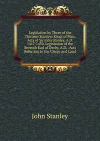 Legislation by Three of the Thirteen Stanleys Kings of Man. Acts of Sir John Stanley, A.D. 1417-1430. Legislation of the Seventh Earl of Derby, A.D. . Acts Referring to the Clergy and Land