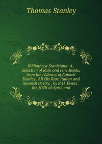 Bibliotheca Stanleiana: A . Selection of Rare and Fine Books, from the . Library of Colonel Stanley . All His Rare Italian and Spanish Poetry, . by R.H. Evans . the 30Th of April, and