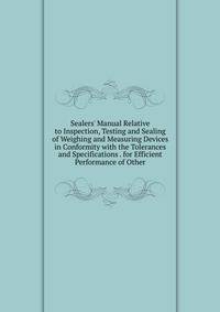 Sealers' Manual Relative to Inspection, Testing and Sealing of Weighing and Measuring Devices in Conformity with the Tolerances and Specifications . for Efficient Performance of Other