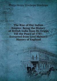 The Rise of Our Indian Empire: Being the History of British India from Its Origin Till the Peace of 1783 ; Extracted from Lord Mahon's History of England
