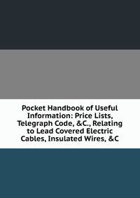Pocket Handbook of Useful Information: Price Lists, Telegraph Code, &amp;C., Relating to Lead Covered Electric Cables, Insulated Wires, &amp;C