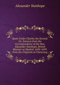 Spain Under Charles the Second: Or, Extracts from the Correspondence of the Hon. Alexander Stanhope, British Minister at Madrid. 1690-1699. from the Originals at Chevening