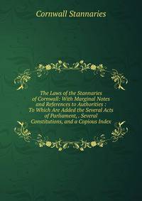 The Laws of the Stannaries of Cornwall: With Marginal Notes and References to Authorities : To Which Are Added the Several Acts of Parliament, . Several Constitutions, and a Copious Index
