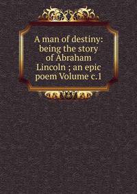A man of destiny: being the story of Abraham Lincoln ; an epic poem Volume c.1