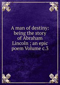 A man of destiny: being the story of Abraham Lincoln ; an epic poem Volume c.3