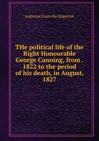 THe political life of the Right Honourable George Canning, from . 1822 to the period of his death, in August, 1827
