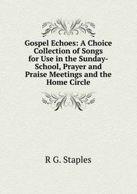 Gospel Echoes: A Choice Collection of Songs for Use in the Sunday-School, Prayer and Praise Meetings and the Home Circle