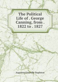 The Political Life of . George Canning, from . 1822 to . 1827