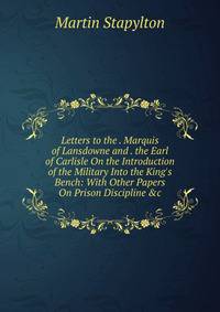 Letters to the . Marquis of Lansdowne and . the Earl of Carlisle On the Introduction of the Military Into the King's Bench: With Other Papers On Prison Discipline &amp;c