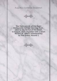 The Political Life of the Right Honourable George Canning, from . 1822 to the Period of His Death, in August, 1827: Together with a Short Review of . Affairs Subsequently to That Event, Volume 1