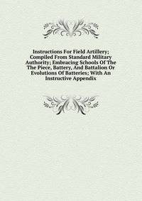 Instructions For Field Artillery; Compiled From Standard Military Authority; Embracing Schools Of The The Piece, Battery, And Battalion Or Evolutions Of Batteries; With An Instructive Appendix