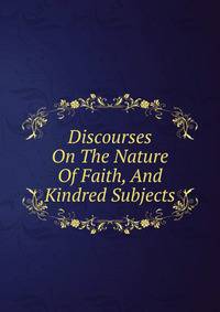 Discourses On The Nature Of Faith, And Kindred Subjects