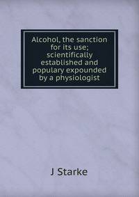 Alcohol, the sanction for its use; scientifically established and populary expounded by a physiologist