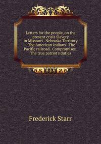 Letters for the people, on the present crisis Slavery in Missouri . Nebraska Territory . The American Indians . The Pacific railroad . Compromises . The true patriot's duties