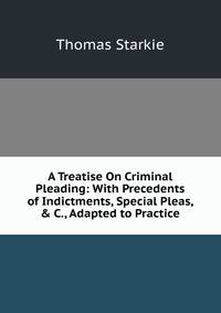 A Treatise On Criminal Pleading: With Precedents of Indictments, Special Pleas, &amp; C., Adapted to Practice
