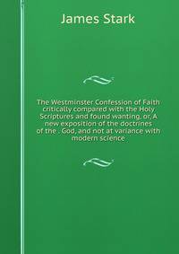 The Westminster Confession of Faith critically compared with the Holy Scriptures and found wanting, or, A new exposition of the doctrines of the . God, and not at variance with modern science
