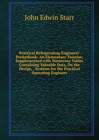Practical Refrigerating Engineers' Pocketbook: An Elementary Treatise, Supplemented with Numerous Tables Containing Valuable Data, On the Design, . Systems for the Practical Operating Engineer