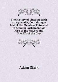 The History of Lincoln: With an Appendix, Containing a List of the Members Returned to Serve in Parliament, As Also of the Mayors and Sheriffs of the City