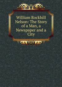 William Rockhill Nelson: The Story of a Man, a Newspaper and a City