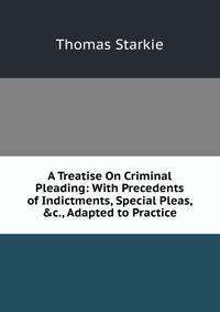 A Treatise On Criminal Pleading: With Precedents of Indictments, Special Pleas, &amp;c., Adapted to Practice