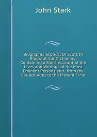 Biographia Scotica; Or Scottish Biographical Dictionary; Containing a Short Account of the Lives and Writings of the Most Eminent Persons and . from the Earliest Ages to the Present Time