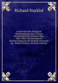 Geschichte Des Koniglich Wurttembergischen Vierten Reiterregiments Konigin Olga, 1805-1866: Mit Besonderer Berucksichtigung Der Brigade Normann Im . Befehl Verfasst (German Edition)