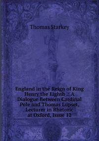 England in the Reign of King Henry the Eighth .: A Dialogue Between Cardinal Pole and Thomas Lupset, Lecturer in Rhetoric at Oxford, Issue 12