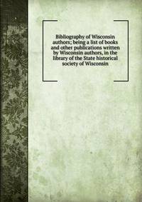 Bibliography of Wisconsin authors; being a list of books and other publications written by Wisconsin authors, in the library of the State historical society of Wisconsin
