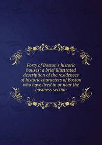 Forty of Boston's historic houses; a brief illustrated description of the residences of historic characters of Boston who have lived in or near the business section