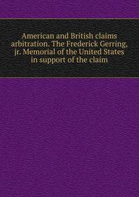 American and British claims arbitration. The Frederick Gerring, jr. Memorial of the United States in support of the claim