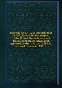 Revenue act of 1921: complete text of H.R. 8245 as finally adopted by the United States Senate and House of Representatives and approved by the . 1921, at 3.55 P.M. (Issued December, 1921)