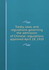 Treaty, laws, and regulations governing the admission of Chinese: regulations approved April 18, 1910