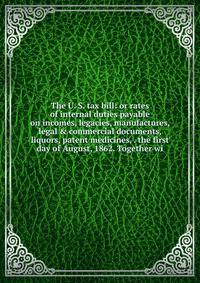 The U. S. tax bill: or rates of internal duties payable on incomes, legacies, manufactures, legal &amp; commercial documents, liquors, patent medicines, . the first day of August, 1862. Together wi