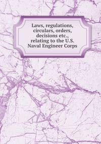 Laws, regulations, circulars, orders, decisions etc., relating to the U.S. Naval Engineer Corps