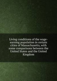 Living conditions of the wage-earning population in certain cities of Massachusetts, with some comparisons between the United States and the United Kingdom