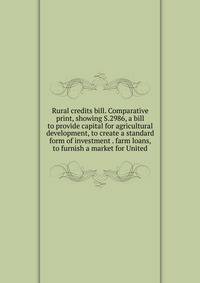 Rural credits bill. Comparative print, showing S.2986, a bill to provide capital for agricultural development, to create a standard form of investment . farm loans, to furnish a market for United