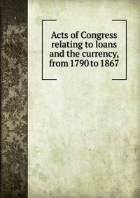 Acts of Congress relating to loans and the currency, from 1790 to 1867