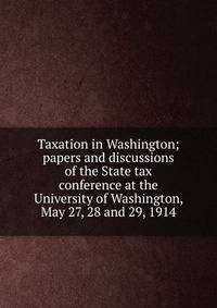 Taxation in Washington; papers and discussions of the State tax conference at the University of Washington, May 27, 28 and 29, 1914