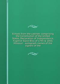 Echoes from the cabinet: comprising the Constitution of the United States, Declaration of Independence, Fugitive Slave Bills of 1793 &amp; 1850, Missouri . autograph names of the signers of the